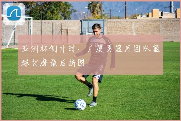亚洲杯倒计时，广厦男篮用团队篮球打磨最后拼图