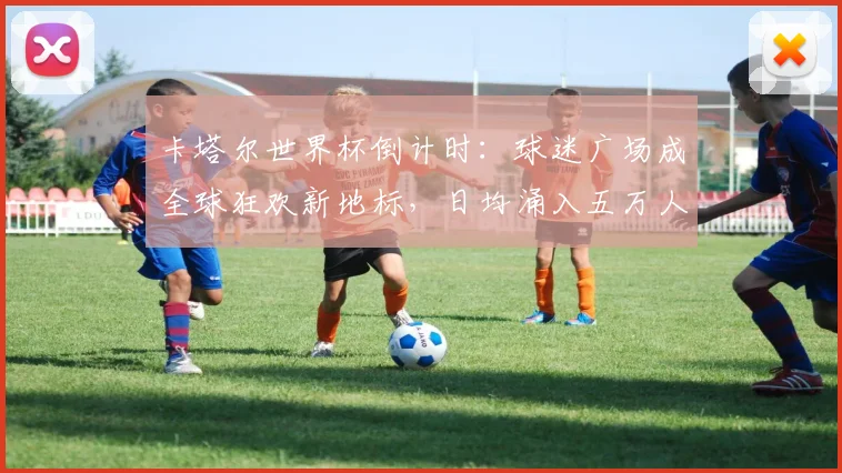 卡塔尔世界杯倒计时：球迷广场成全球狂欢新地标，日均涌入五万人