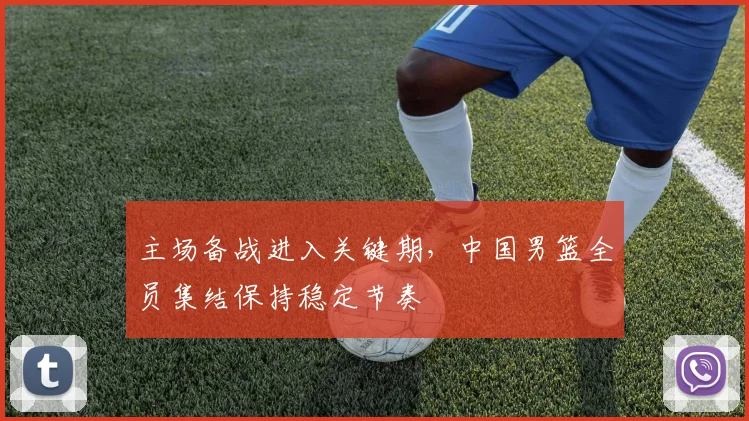 主场备战进入关键期，中国男篮全员集结保持稳定节奏