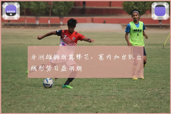 非洲雄狮渐露锋芒，塞内加尔队出线形势日益明朗