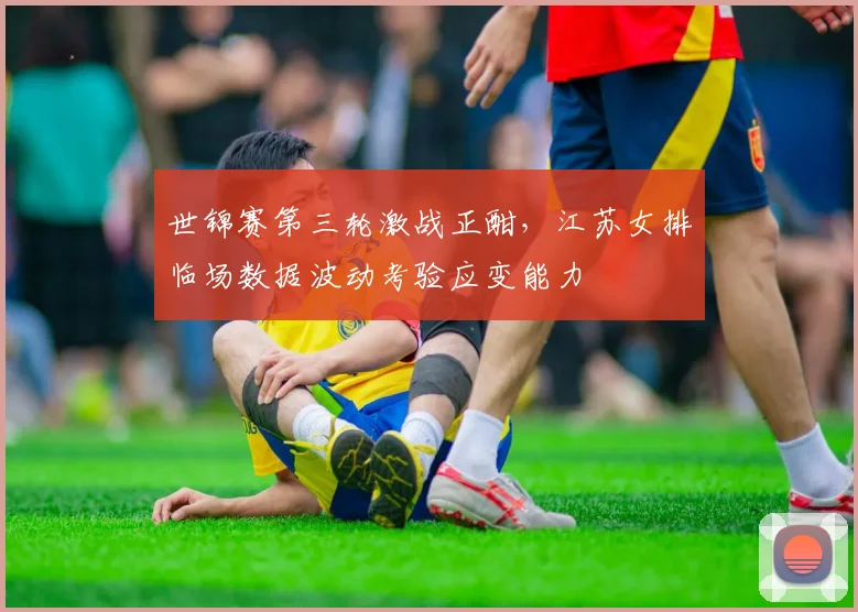 世锦赛第三轮激战正酣，江苏女排临场数据波动考验应变能力