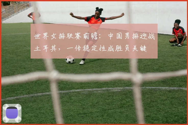 世界女排联赛前瞻：中国男排迎战土耳其，一传稳定性成胜负关键