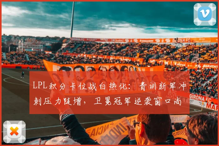 LPL积分卡位战白热化：青训新军冲刺压力陡增，卫冕冠军逆袭窗口尚存