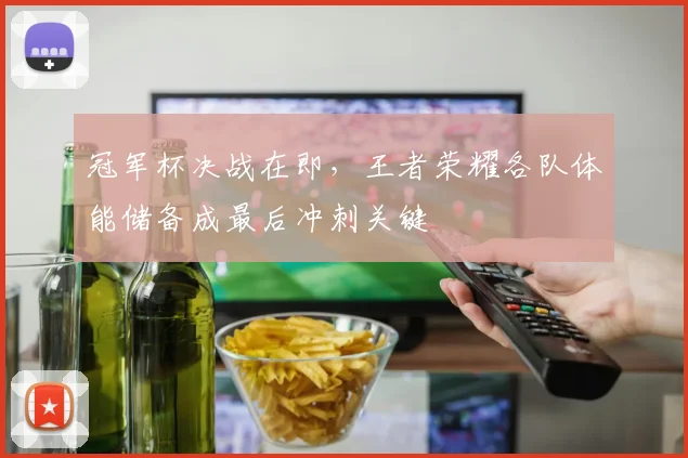 冠军杯决战在即，王者荣耀各队体能储备成最后冲刺关键