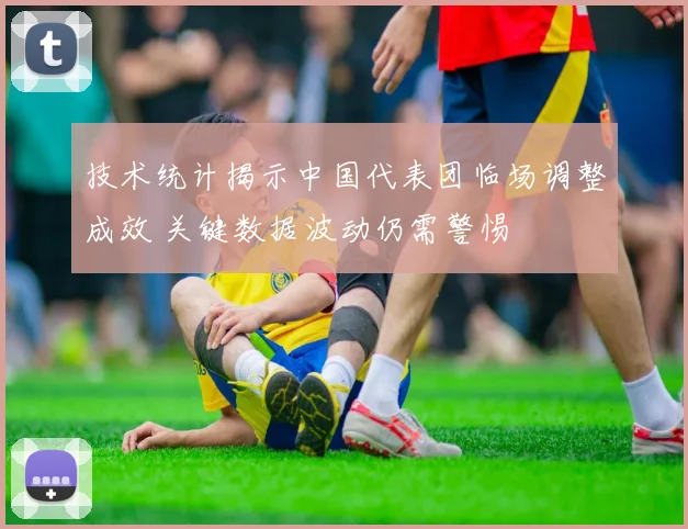 技术统计揭示中国代表团临场调整成效 关键数据波动仍需警惕