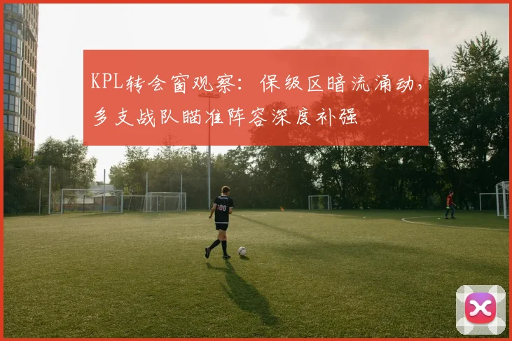 KPL转会窗观察:保级区暗流涌动,多支战队瞄准阵容深度补强
