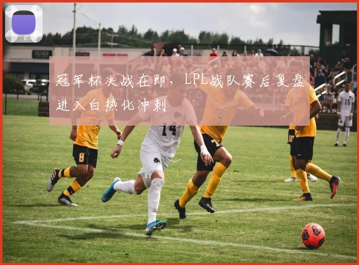 冠军杯决战在即,LPL战队赛后复盘进入白热化冲刺