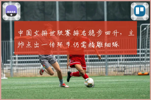中国女排世联赛排名稳步回升，主帅点出一传环节仍需精雕细琢