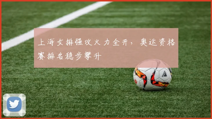 上海女排强攻火力全开,奥运资格赛排名稳步攀升
