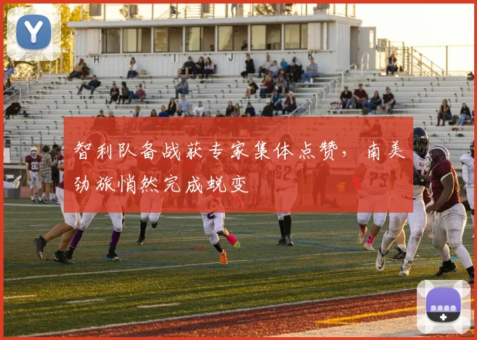 智利队备战获专家集体点赞，南美劲旅悄然完成蜕变