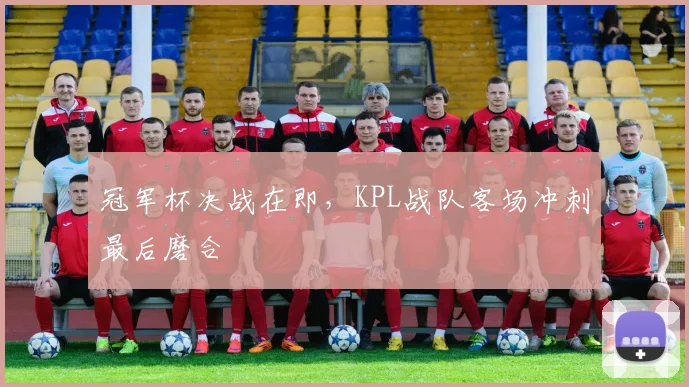 冠军杯决战在即，KPL战队客场冲刺最后磨合