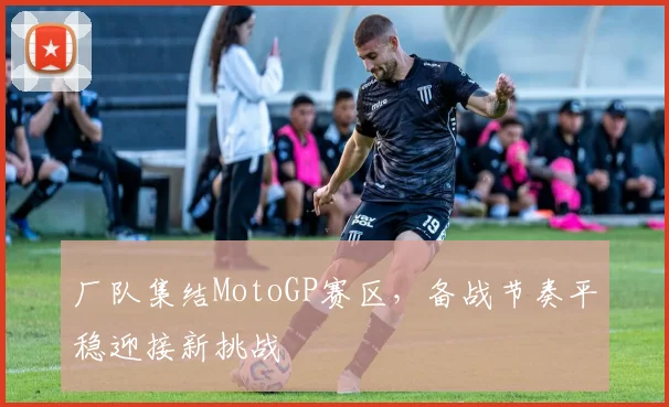厂队集结MotoGP赛区,备战节奏平稳迎接新挑战