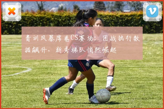 青训风暴席卷CS赛场:团战执行数据飙升,新秀梯队悄然崛起