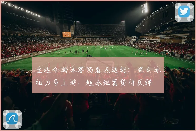 全运会游泳赛场看点迭起：混合泳组力争上游，蛙泳组蓄势待反弹