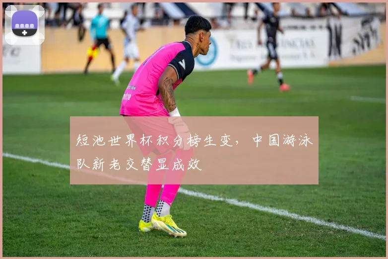 短池世界杯积分榜生变，中国游泳队新老交替显成效