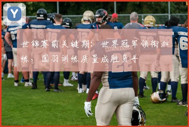 世锦赛前关键期：世界冠军领衔加练，国羽训练质量成胜负手