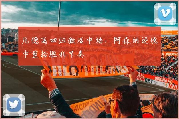 厄德高回归激活中场,阿森纳逆境中重拾胜利节奏