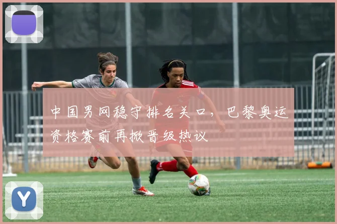 中国男网稳守排名关口，巴黎奥运资格赛前再掀晋级热议