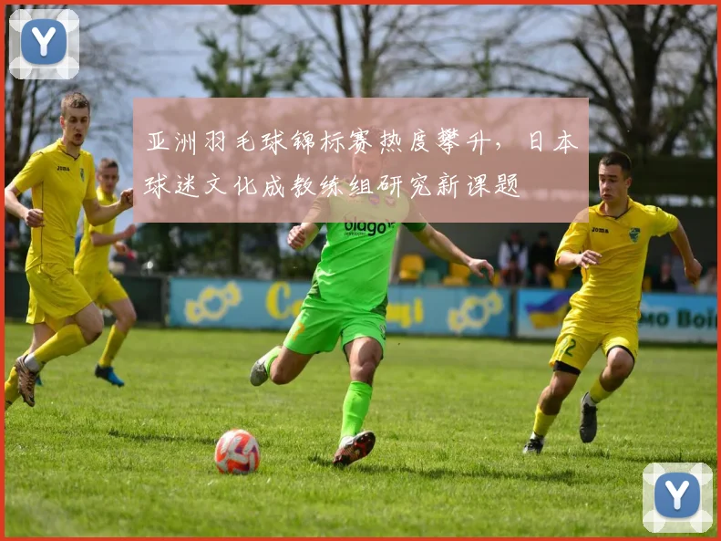 亚洲羽毛球锦标赛热度攀升，日本球迷文化成教练组研究新课题