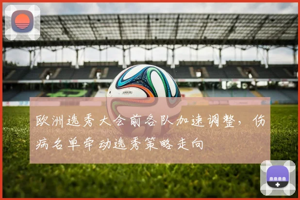 欧洲选秀大会前各队加速调整,伤病名单牵动选秀策略走向