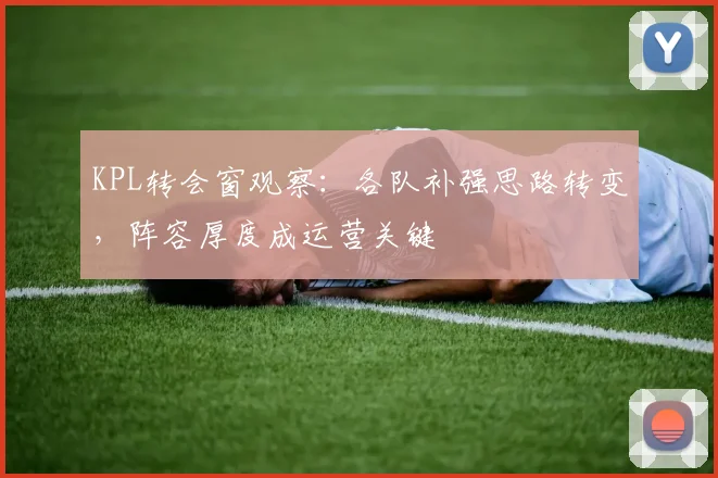 KPL转会窗观察:各队补强思路转变,阵容厚度成运营关键