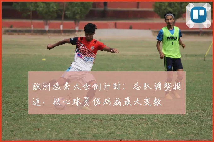 欧洲选秀大会倒计时：各队调整提速，核心球员伤病成最大变数