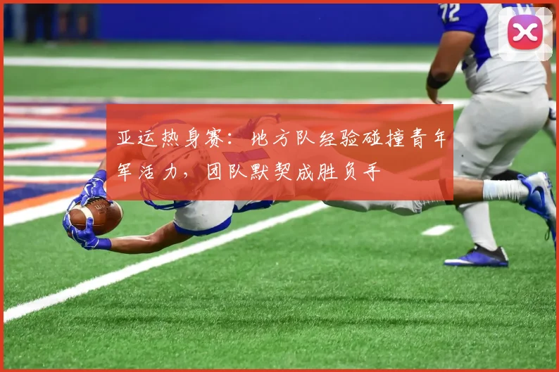 亚运热身赛:地方队经验碰撞青年军活力,团队默契成胜负手