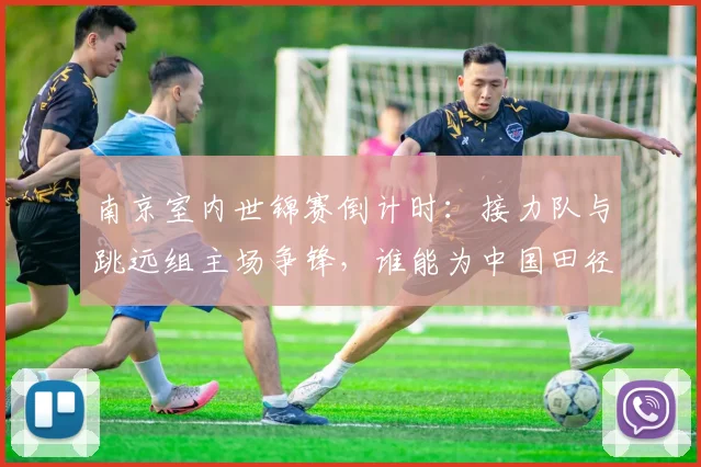 南京室内世锦赛倒计时：接力队与跳远组主场争锋，谁能为中国田径打响头炮？