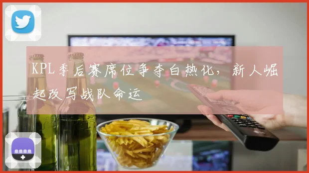 KPL季后赛席位争夺白热化，新人崛起改写战队命运