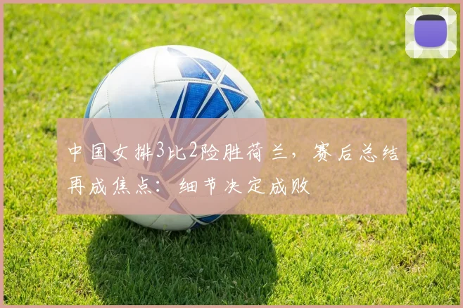 中国女排3比2险胜荷兰，赛后总结再成焦点：细节决定成败