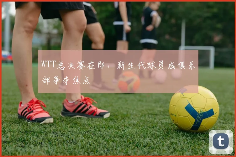WTT总决赛在即，新生代球员成俱乐部争夺焦点