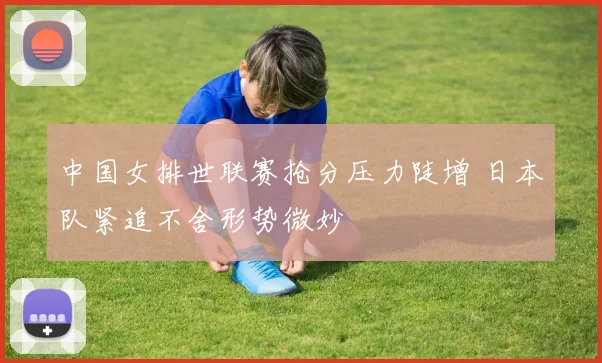 中国女排世联赛抢分压力陡增 日本队紧追不舍形势微妙