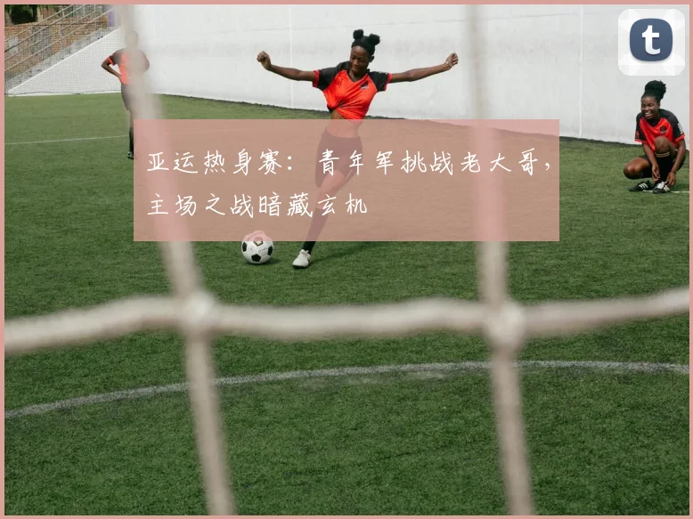 亚运热身赛：青年军挑战老大哥，主场之战暗藏玄机