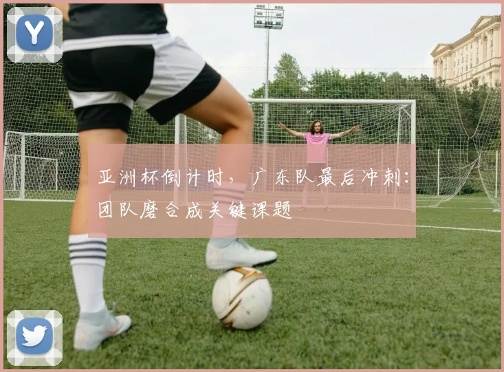 亚洲杯倒计时，广东队最后冲刺：团队磨合成关键课题