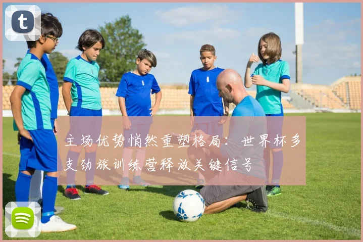 主场优势悄然重塑格局：世界杯多支劲旅训练营释放关键信号