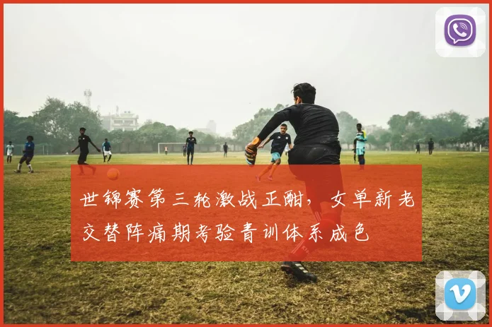 世锦赛第三轮激战正酣，女单新老交替阵痛期考验青训体系成色