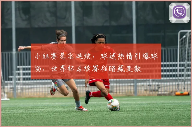 小组赛悬念延续,球迷热情引爆球场,世界杯后续赛程暗藏变数