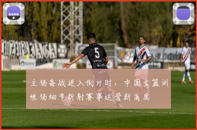 主场备战进入倒计时，中国女篮训练场细节折射赛事运营新高度