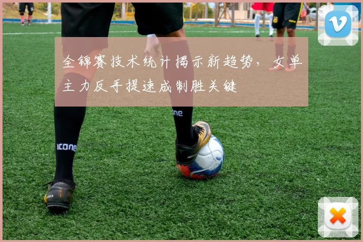 全锦赛技术统计揭示新趋势，女单主力反手提速成制胜关键