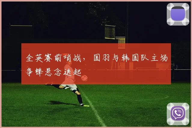 全英赛前哨战,国羽与韩国队主场争锋悬念迭起