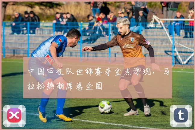 中国田径队世锦赛夺金点浮现，马拉松热潮席卷全国