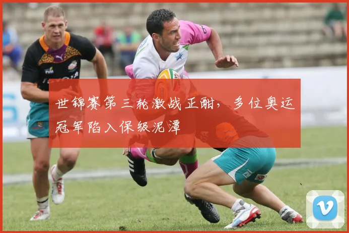 世锦赛第三轮激战正酣，多位奥运冠军陷入保级泥潭
