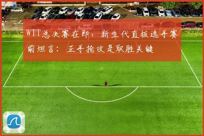 WTT总决赛在即,新生代直板选手赛前坦言:正手抢攻是取胜关键