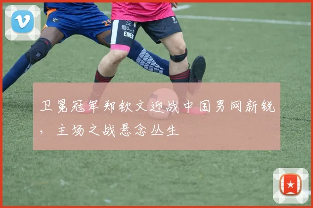 卫冕冠军郑钦文迎战中国男网新锐，主场之战悬念丛生