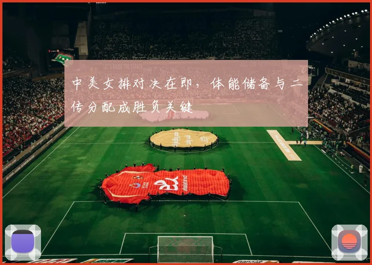 中美女排对决在即,体能储备与二传分配成胜负关键