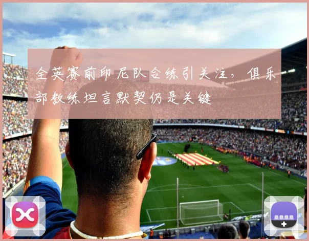 全英赛前印尼队合练引关注，俱乐部教练坦言默契仍是关键