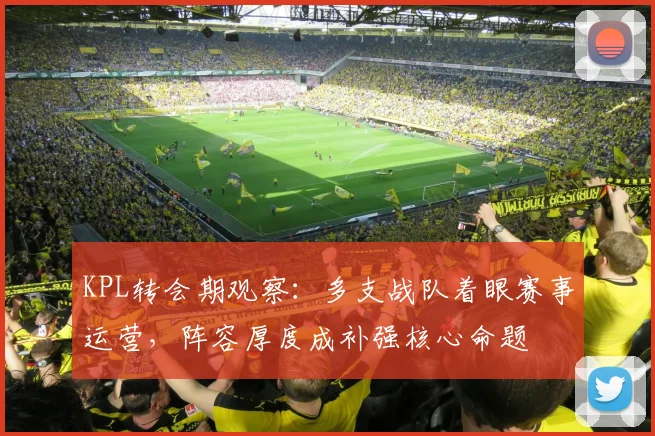 KPL转会期观察:多支战队着眼赛事运营,阵容厚度成补强核心命题